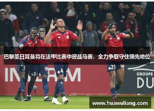 巴黎圣日耳曼将在法甲比赛中迎战马赛，全力争取守住领先地位
