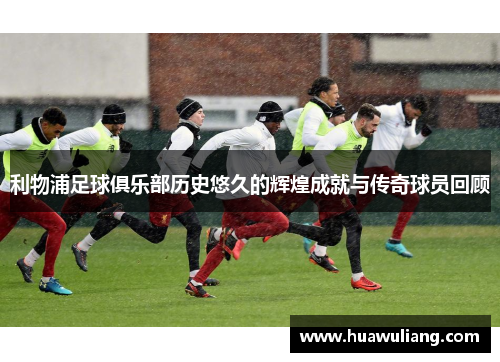 利物浦足球俱乐部历史悠久的辉煌成就与传奇球员回顾