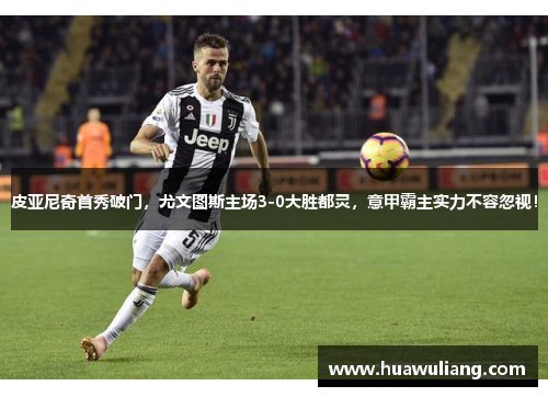 皮亚尼奇首秀破门，尤文图斯主场3-0大胜都灵，意甲霸主实力不容忽视！