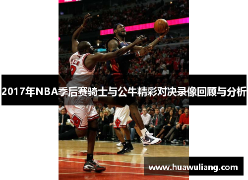 2017年NBA季后赛骑士与公牛精彩对决录像回顾与分析