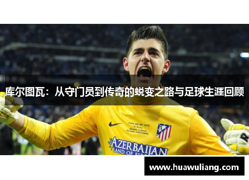 库尔图瓦：从守门员到传奇的蜕变之路与足球生涯回顾
